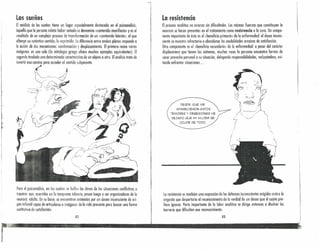 Los sueños
El análisis de los sueños tiene un lugar especialmente destacado en el psicoanálisis.
Aquello que la persona relato haber soñado se denomina «contenido manifiestOl) y es el
resultado de un complejo proceso de transformación de un «contenido lntente», el que
albergo su auténtico sentido, lo reprimido. Lodiferencio entre ambos planos responde o
la acción de dos mecanismos: condensación ' desplazemiento. El primero reúne varios
imágenes en uno sola (la mitología griego ofrece muchos ejemplos equivalentes). El
segundo traslada una determinado característico de un objeto o otro. Elanálisis trata de
invertir ese camino para acceder al sentido subyacente.
. ~~~~Jr---_-- .: /:'~~
....,---9.' / ", .. I ..
"-<rpr-:;. .
/ i~;-';
i -v:;
(:
Para el p.sicoanálisis, en los sueños se hallan las claves de las situaciones conflictivas o
traumas que, ocurridos enle temprana infancia, pasan luego a ser organizadores de la
neurosis adulta. En su base, se encuentran animados por un deseo inconsciente de ori-
gen infantil capaz de nrtkularse a imágenes de la vida presente pera buscar uno forma
sustitutivo de satisfacción.
82
La resistencia
El proceso analítico no avanzo sin dificultades. Las mismas fuerzas que constituyen la
neurosis se hacen presentes en el tratamiento como resistencia a la cura. Un compo-
nente importante de ésta es el «beneficio primcric» de la enfermedad: el deseo incons-
ciente se muestra refractario a abandonar las modalidades arcaicas de satisfacción.
Otro componente es el «beneficio serundnrios de la enfermedad: a pesar del carácter
displacentero que tienen los síntomas, muchas veces lo persono ericuentro formas de
sacar provecho personal a su situación, delegando responsabilidades, recluyéndose, evi-
tando enfrentar situaciones ...
DESDE QUE ME
APARECIERON ESTOS
TEMORES Y OBSESIONES HE
DEJADO QUE MI MUJER SE
OCUPE DE TODO.
la resistencia es también una expresión de las defensas inconscientes erigidas ccnn a la
angustio que despertaría el reconocimiento de lo verdad de un deseo que el sujeto pre-
fiere ignorar. Porte importante de la labor analítica se dirige entonces a disolver las
barreras que dificultan ese reconocimiento.
83
¡
!
i'
!
,.
l,
r
 