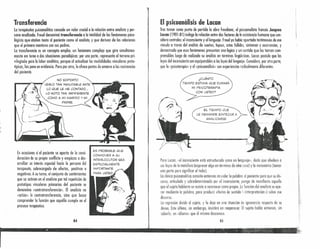 Transferencia
lo terapéutico psicoanalítico concede un valor crucial o la relación entre anolista y per-
sono onulizade. Freud denominó transferencia o lo totalidad de los fenómenos psico-
lógicos que atañen tonto al paciente como 01 anolista, y que derivan de las relaciones
que el primero mantuvo con sus padres.
la transferencia es un concepto amplio, un fenómeno complejo que gira simultánea-
mente en torno a dos situaciones paradójicas: por uno parte, representa el terreno pri-
vilegiado para lo labor analítica, porque 01 actualizar las modalidades vinculares proto-
típicas, las pone en evidendu. Pero por otro, le ofrece puntos de amarre a las resistencias
del paciente.
NO SOPORTO
••• -..,......,.-'f'vERLO TAN INMUTABLE ANTE~---
LO QUE LE HE CONTADO."
LO NOTO TAN INDIFERENTE
COMO A MI MARIDO Y MI
PADRE.
En ocasiones si el paciente se aparto de la consi-
deración de su propio conflicto y empiezo a des-
arrollar un interés especial hacia lo persona del
terapeuta, sobrecargado de afectos, positivos o
negativos. A su turno, el conjunto de sentimientos
que se activan en el anolista por tal repetición de
prototipos vinculares primarios del paciente se
denomina «controtronsferencia». El analisto no
«actúa» lo controtransferencia, sino que busco
comprender lo función que aquélla cumple en el
proceso terapéutico.
84
El psicoanálisis de Latan
Tras tomar como punto de partido la obra freudiano, el psiconnnlista francés Jóeques
lacan (1901-B 1) indaga la relación entre dos factores de In existencia humana que con-
sidero centrales: el inconsciente y el lenguaje. Freud yo había aportado testimonios de ese
vínculo a través del anólisis de sueños, lapsus, cdos fallidos, síntomas y ocurrencias, y
demostrado que eS05 fenómenos presentan una lógico y un sentido que los tornan rom-
prensibles luego de realizado su análisis en terminas lingüísticos. Lacan postula que las
leyes del inconsciente son equiparables a los leyes del lenguaje. Considera, por otra parte,
que la «psicoterapia» y el «psicoanálisis» son experiencias radicalmente diferentes.
¿CUÁNTO
TIEMPO ESTIM.A QUE DURARÁ
MI PSICOTERAPIA
CON USTED?
Para Lacan, «el inconsciente está estructurado como un lenguaje», dado que obedece a
sus leyes de la metáfora (expresar algo en términos de otro cosa) y la metonimia (tomar
una parte para significar el todo).
La clínica psicoanalítica consiste entonces en ceder la palabra al paciente para que su dis-
curso, articulado y sobredeterminado por el inconsciente, ponga de manifiesto aquello
que el sujeto hablante se resiste a reconocer como propio. la función del analistaes ope-
rar mediante la palabra, para producir efectos de sentido (<<interpretación») sobre ese
discurso.
La represión divide al sujeto, y lo deja en una situación de ignorancia respecto de su
deseo. Este último, sin embargo, insistirá en reaparecer. ti sujeto hobla entonces, sin
suberlo, un «idiome» que él mismo desconoce.
85
 
