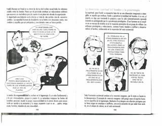 Toda frustración existencial conduce a la «neurosis noogena», por lo tanto su fuente es
lo desesperanza. Elconcepto de «neurosis noogena» (del griego noos=el espíritu huma-
no) es específico de la logoterapia. Mediante él se designa una afección psicógena que
no tiene origen en complejos o conflictos, sino en la sensación de que nada tiene senti-
do, en el colapso de valores, en el vado existencial.
___ •• 10.3 ....¡~..
Frankl discrepa con Freud en su criterio de derivar de la esfera sexual todas las relaciones
sociales entre los hombre. Piensa que tal postulada constituye un reduccionismo arbitrario
que recurre a un nivel inferior para dar cuento de un plano más elevado de organización.
Es importante una distinción: en lo vida no se trata de «dar sentido» sino de «encontrar
sentido». la capacidad humana de descubrirla no se limita a las situaciones reales, sino
tumbién a aquellas que son anticipadas y considerados como un futuro posible.
{t¡~r!r', )ti t5<1iritui11 de! hemhre y le pskot0rupi~
lo espiritual, para Frankl, se encuentra lejos de ser una dimensión imaginaria e intcn-
gible: es aquello que instituye, funda y garantiza la totalidad del hombre. A su vez, el
espíritu es algo que trasciende lo psíquico y que ha sido sistemáticamente ignorado
(cuando no patologizado) por la «psicoterapia psicologista». Elser humano no se resuel-
ve en un manojo de instintos ni en la respuesta automótica de un grupo de reflejos. los
enfoques psicologistas y reduccionstas, sostiene Frankl, tienden a cosificar y desperso-
nalizar al hombre, colaborando en la expansión del vacío existencial.
L.A RESPONSABIL.IDAD
QUE ASUMO COMO PADRE DE
MIS HIJOS ES L.AQUE L.E DA
SENTIDO A MI CONDICiÓN
DE PADRE. EL. PROBL.EMA DE L.A
«TRASCENDENCIA EN sí»
ES DE OTRO DOMINIO
(POR EJEMPLO,
REliGIOSO), PERO L.A
TRASCENDENTALIDAD
ES UNA CONDICiÓN
INSOSLAYABLE PARA
TODA PERSONA
EL FIN DE lA
PSICOTERAPIA NO ES
OCUPARSE DE lA
<<TRASCENDENCIA EN
sí» SINO DE lA
TRASCENDENTALIDAD
DEL SER HUMANO.
NO SE TRATA DE
EMPEZAR L.A CASA
POR EL. TECHO,
SINO DE NO
DEJARL.A SIN Él.
CREO QUE
PODRíA RESPONDERME DE
ESA M ISMA MANERA L~, MAYOR
PARTE DE LOS INTERROGANTES
QUE LA VIDA ME
PL.ANTEA
Lonoción de responsabilidad es nuclear en la logoterapia. Es un valor fundamental y
a la vez «trascendente», porque es propio de su naturaleza trasponer los límites del
beneficio personal. Asumir la propia responsabilidad es el camino directo para encono
trarle un sentido a la existencia y la mejor respuesta a qué es ser ... podre, amigo,
mujer, hombre, miembro de una comunidad ...
102
~~~.~. . ~', _~ . . . . . '.~:. . ,_~ •. . ,0.. . ". .. . .
I
~..
 