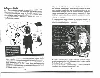 Enfoque sistémico . .
Para e: enfoque sisíémko, los problemas de uno persono deben ser ~ntendldos a. partir
del contexto interpersonal y de las pautas relacionales en las que se, In~erta, par~l~ular-
mente los que conciernen 01 sistema familiar. Las enferme?Gdes pSlqUICOS,.tra~,c,onal-
menle consideradas como un fenómeno individual (producido por un conflicto Interno,
una cognición distorsionada, eu.), pasan ahora a ser analizadas por su papel en la red
de interacciones del sistema social.
Al dejar de ser el individuo la base de comprensión de la problernótica humana, el sis-
tema de relaciones del que forma parte adquiere un mayor protagonismo; se produce
un giro fecundo pero demasiado radical: induce un «reduccionismo sistémko» quesuje-
te irrestrictamente las variables internos del individuo (pensamiento, sentimientos,
creencias y emociones) a su función en el seno del sistema. Esta tendencia a la «disolu-
ción del sujeto en la trama de sus relaciones» ha intentado superarse en años recientes.
f' ' • ""
¿uue es ijn sistemc f
Un sistema consiste en un conjunto de elementos (no necesariamente materiales) y un
conjunto de relaciones que se definen entre ellos. Toda entidad o bien constituye por si
misma un sistema o al menos pertenece a algún sistema.
Destaco la naturaleza interactiva de la vida humana, y se detiene a examinar cómo los
sujetos coordinan sus acciones generando modalidades de interac~ión: El mode,lo ~e for-
ntalizó hacia la década del setenta, a partir de los trabajos comunlcotlvo-terapeutlcos .de
Paul Watzlawick, Don Jackson, Jay Haley y Salvador Minuchin, desafiand~ la premisa
bósica de las perspectivas individualistas que considera al individuo una entidad natural
con cualidades inherentes y objetivables.
126
No se trata de un fenómeno objetivo, sino de un problema de conocimiento: es el pro-
pio observador quien efectúa el recorte particular que configura y define al sistema en
función de aquello que le interesa esíudiur,
Lu propiedad mas importante de los sistemas complejos es su autorregulación. Puede
verse a través de un ejemplo presa-predador (liebres y lobos).
127
r~--------------------"""""""4""I""""""'"
 