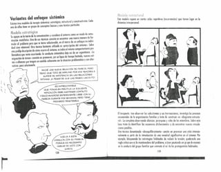 Variantes del enfoque sistémico
Existen tres modelos de terapia sistémica: estratégico, estructural y constructivista. Cada
uno de ellos tiene un grupo de conceptos básicos y una técnica particulor.
Modelo estratégico
Se apoya en lo teoría de lo comunicación y considera el síntoma como un modo de comu-
nicación metafórico. Una de sus técnicas consiste en encontrar uno nuevo manero de for-
mulor el problema poro que se torne solucionable, en el marco de un enfoque no indivi-
dual sino relaciono!. Otra técnica bastante utilizada es «prescripción del síntoma». Sobre
una proliio deócripción de cómo ocurre el síntoma, se indica el mismo comportamiento pro-
blemático que venía ocurriendo: la conducto sintomático deio así de ser espontáneo. «La
asignación de toreas» consiste en promover, por un lapso de tiempo limitado, nuevas ruti-
nas o alianzas Que tengan un sentido coherente con lo situación problemática y con alter-
nativas pora solucionarla. ~------------~------------------~
!:,*",L ¡. l
t.h,{ue¡o estrurturel
d
E~te~od~lo reparo en ciertos ciclos repetitivos (recurrencias) que tienen lugar en la
mnmun interpersonul.
~
,=r~"/

INICIÉ UNA NUEVA REL.ACIÓN DE PAREJA, PERO
TEMO QUE: TODO SE ARRUINE POR MIS TEMORES A
SUFRIR DE IMPOTENCIA EN L.AS REL.ACIONES
íNTIMAS. ¡A PESAR DE QUE L.AS DESEO, L.AS EVITO'
ES IMPRESCINDIBL.E
QUE PONGA EN PRÁCTICA L.A SIGUIENTE
INDICACiÓN; DEBE MANTENER CONTACTO
F-íSICO-AMOROSO ENTERAMENTE L.IBRECON SU
PARE,JA DURANTE DOS SEMANAS, PERO TIENE
PROHIBIDO PENETRARL.A.
VUElVA A ESTA
CONSUl.. TA CON SU PAREJA
PORQUE ES NECESARIO
HABl..AR DE ESTO CON
AMBOS
130
Elterap~~ta, Jra~ observ?r I~~subsistemos y sus transacciones, investiga los procesos
setuenon es e a orqcruzunon familiar y trata de construir un «diagrama estructu-
~ai» Lo cont~Ja o~~ervando alianzas, jerarquías y roles de los miembros. Sobre esta
.ose trata.b1e 1 entlflcor las seruencins disfuncionales y de encontrar nuevas vincula-
ciones pOSI .es.
Unla técnica den~minada .«desequilibramiento)} consite en provocar una crisis intendo-
n? mente a partir de la Introducc.ión de uno novedad significativa en el sistema. Por
elel~plo: .bloqueando las estrateglos habituales de reducir lo tensión quebrando una
reg a mtlca que es lo mantenedora del problema, o bien pautando un ~rupo de es
en la conducta del grupo familiar que conmuta el rol de los protagonistas habitual~s~as
131
------------------ .......••• . '. . '." .,. ' '.' .. .'
 