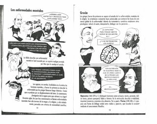 Los egipcios, en cambio, locolizaban en el cerebro los
funciones mentales, y fueron los primeros en describir lo
enfermedad que los griegos llamaron luego «histeria». Creían
que se producía por un desplazamiento del útero. Su t(atamiento:
. ¡fumigación de lo vagina para que volviera asu lugar!
Durante siglos, los que hoy comúnmente se llaman enfermedades
mentales han sido terreno de lo magia y lo religión, y sólo aislada-
mente, pensados con criterios de racionalidad científica.
, 12 1
.~=~~~á~~_---_" -_-_"-.--.'.".'I.- .... j." .••••••••••••••••••• 1.3 •••••••••••••••••••
¡USTEDES USAN
ESPíRITUS Y DEMONIOS PARA)
EXPLICARSE TODOI
• I
· :1
1
· ,
[/
; 1I
I
tI
Grecia
Los griegos fueron los primeros en separar el estudio de las enfermedades mentales de
lo religión. Se orientaron o encontrar leyes universales que sentaron los bases de uno
ciencia global de lo enfermedad. Además de tratamientos somáticos emplearon otros
psicológicos: inducir el sueño, interpretarlos, dialogar con los pacientes ...
LA CAPACIDAD
PARA PENSAR, SENTIR
Y SOÑAR SE ENCUENTRA
ALLí.
SON EXPRESiÓN
DE NUESTROS DESSOS,
QUE AFl..ORAN CUANDO
SE SUPRIMEN LAS
RESTRICCIONES DE
LA REALlDAD.
AH ...
¡RESTRICCIONES!
Hipócrafes (460-370 a. C) distinguió trastornos como epilepsia, manía, paranoia, deli-
rio tóxico, psicosis puerperal, fobins e histeria. En lo melancolía describió lrritobilidcd,
inquietud, insomnio y aversión o los alimentos. Por su porte, Plafón (428-348 a. C) pro-
puso uno formo de diálogo verbal entre médico y paciente, que buscaba la curociórJ
mediante el conocimiento filosófico. .
 