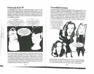 i.
)
~
r
.1
I¡
I
Psketerepla de los TP
Las psicoterapias de los TP suelen ser de larga duración porque no se trato, en estos
casos, de modificar aspectos periléricos, conductas disfuncionoles puntuales, o un sínto-
ma particular. Eslo organización centrol de lo persona lo que se encuentra ofectadn. Sin
embargo, el troteniento en modo alguno trato de forzar un cambio que ataque lo iden-
tidad del paciente. Elobjetivo es promover lo ampliación del estereotipado repertorio de
sus posibilidades relxionoles.
SIEMPRE
TE HE VISTO COMO 51 ALGÚN
PEliGRO TE ACECHARA. ¿NUNCA
PENSASTE EN HACER UN
TRATAMIENTO?
NO ...
ESA SERÁ MI MANERA
DE SER... ADEMÁS. NO ME
GUSTA DEPENDER DE
NADIE.
Como se trata de sujetos con elevado tendencia o transferir sobre lo figura del terapeu-
ta sus pautas vinculares problemáticas, lo relación terapéutico misma y el adecuado
manejo de los llamados «fenómenos transferencia les» resultan decisivos en el proceso.
La orientaciones psicodinámicas, cognitivo-integrativas y algunos humanisticas suelen
ser más adecuados que los tratamientos comportamentales u otras variantes centradas
en la resolución de síntomas clínicos. Pero es especialmente aquí donde la experiencia y
la habilidad profesional desempeñan el papel crucia/.
142
Personalidad histriónica
Eltipo ~istriónico d~ personalidad (también llamado histérico) se caracteriza por un com-
portamiento ostenSible, una emotividad desbordante y un desmedido intento por ser el
centro de ot~nción de lo.sdemás. Su outoestima tiende o ser regulado por el éxitoo fra-
C?Sode ese fl~, perseguld.o en generol por medio de conductos escénicos y teatrales. Casi
s~e~pre notonos y ~randllocuentes, suelen ser «el alma de uno fiesto>>.Entron rápido y
faci/mente en relaClon con los olros, desplegando habilidades sociales de diverso rnrúr-
ter, pero la profundidad de los vínculos que crean es baja, lábil, inestable, pasajera.
,TUAN ME iNVITÓ A SALIR.
PERO PIENSO APARECER
EN LA CITA DEL BRAZO
DE DANIEL PARA DARLE
CELOS Y QUE SE
DESESPERE POR Mí.
El sujeto histriónico creo permanentemente escenas desde una posición egocentroda.
Parece representar un personaje, a veces seductor o sensual, otras doliente o dramáti-
co, en ocasiones divertido y fesnvo, pero casi siempre excesivo y nada auténtico.
143
-
 
