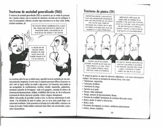 Trastorno de ansiedad generalizada (TAG)
Eltrastorno de ansiedad generalizada (lAG) se caracteriza por un estado de preocupa-
ción y tensión crónicos, aún en ausencia de situaciones concretas que los justifiquen. A
veces, la preocupación, informe y errante, logro concretarse en un temo: salud, familia,
situación económico, ete.
'('
1;
I
DE NOCHE TENGO SOBRESALTOS. LUEGO
DEL DESAYUNO EMPIEZO A SENTIR UN
MALESTAR RARO, UNA ESPECIE DE
INQUIETUD, DE MAREO Y DE TEMOR.
A VECES SE ME
CRUZAN IDEAS
ACERCA DE QUE
ALGO MALO ME
PUEDE PASAR A Mí
O A MI FAMILIA.
Loscuestiones sobre las que se anhela mayor seguridad terminan acechados por uno ame-
naza potencial e imaginario. En otros cosos, lo angustio permanece difuso y lo persono «se
sient~ mal» sin lograr atribuir ese estado o algo preciso. Con frecuencia, estos estados se
ven acompañados de manifestaciones somáticas variados: taquicardias, palpitaciones,
parestesios (sensación de hormigueo), «nudo en la garganta», sensación de mareo o de
inminencia de desvanecimiento, cefaleas, irritabilidad, falta de aire, ete. No es infrecuente
la presencio de afectos depresivos asociados: tristeza, desgano, desesperanza.
Admite varios grados de gravedad. Cuando es leve, no obstruye notoriamente el rendi-
miento o los actividades de quien lo padece, pero en cosos serios puede llegar o ser
sumamente invalidante. Suele presentarse al principio de la edcd adulto y atenuarse con
el paso de los años. Puede también evolucionar hacia fobias más estructuradas o expre-
siones hipocondriacos.
i
ir,.
166
--,-~~'----9-;
Trastorno de pánico (TP)
REPENTINAMENTE Y SIN MOTIVO
TUVE UNA SENSACiÓN INUNDANTE,
ERA UNA IRRUPCiÓN DE UN MIEDO
SIN LíMITE QUE PARECíA
PROVENIR DEL FONDO DE MI SER.
NO SABíA QUE ERA ESO QUE ME
PASABA NI A QUÉ ATR1BUIRLO.
PERPLEJO, CREí QUE ME
ACERCABA AL BORDE DE LA
MUERTE o DE ALGO SIN CONTROL
COMO LA LOCURA. TUl/E IMPULSO~
DE GRITAR AUXILIO, PERO AL
MISMOTIEMPO LA INTUICiÓN DE
QUE NADIE LO COMPRENDERíA,
QUERíA SALIR DE DONDE MI MAYOR TEMOR DESPUÉS FUE
ESTABA, BUSCAR ALGO QUE ME QUE ME VOLVIERA A SUCEDER.
ASEGURARA A LA VIDA. TODO NO QUERíA VOLVER MÁS A ESE
ESO HABRÁ DURADO UNOS LUGAR Y EMPECÉ A TENER
MINUTOS, PARA Mí ETERNOS~I MIEDO DE SALIR A LA CALLE,
El «~taque d~ pónko» es capuz de sobrevenir súbitamente, y sin causa externo que lo
expllq~e. ~asl siempre se acompaño de síntomas físicos, tales como:
• PalpitaCiones, taquiwrdias. '
• Sudoración, temblores.
• Sentimiento de ahogo.
• Opresión en el pecho.
• Náusea o dolor abdominal.
• Vértigo, sensación de desvanecimiento. Mareos. .
• Vi~encias de irrealidad. Sentimientos de extrañeza del propio cuerpo
• Miedo o perder el controlo volverse loco. .
• Miedo a morir.
• Parestesi~s (hormigueoslr en monos y antebrazos prinCipalmente.
• Ardores, mtensos escalofríos. .
1 167
 