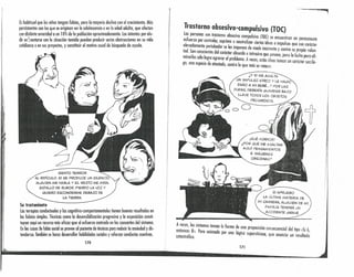'i
'¡'
Eshabitual que los niños tengan fobias, pero la mayoría declina con el crecimiento. Mós
persistentes son las que se originan en la adolescencia o en lo edad adulta, que afeclan
con distimo severidad a un 10% de la población aproximadamente. Losintentos por elu-
dir eóentorse con la situoción temida pueden producir serias obstrucciones en su vida
cotidiana o en sus proyectos, y constituir el motivo usual de búsqueda de ayuda.
SIENTO TERROR
AL RIDícu!..O. SI SE PRODUCE UN SILENCIO,
ALGUIEN ME HABLA Y et, RESTO ME MIRA,
ESTALLO DE RUBOR, PIERDO LA VOZ Y
QUIERO ESCONDERME DEBAJO DE
LA TIERRA.
Su tratamiento
las terapias conductuales y las cognitivo-comportamentales tienen buenos resultados en
las fobias simples. Técnicas como la desensibilización progresiva y la exposición consti-
tuyen aquí un recurso mós eficaz que el esfuerzo centrado en los causantes del síntoma.
Enlos casos de fobia social se provee al paciente de técnicas pora reducir la ansiedad y dis-
tenderse. También se busca desarrollar habilidades sociales y reforzar conductos asertivas.
170
; .
~
Trastorno obsesivo-compulsivo (TOC)
Los personas con trastorno obsesivo compulsivo (TOC) se encuentran en ." "..
:;:~:~~~~~~e(Op:~~lb~d~UrPsrimlir ~ neutralizdar ciedrta~i~eas o impulsos qu.e,~:~~~~:~l~~
e es Imponen e mo o Inmtenle y cont .. I
ta~. Sfn c~~s(ientes del carácter absurdo e intrusivo que poseen, ~::oa l~ul~;:'~I:a;~ ~~~
;n~~~se~op:ci:~: :t~~~afadrOel(Oprotblelma. A ve,ces, estos ideas toman un carócter sacríle-
, , n ra o que mas se venera.
_.. ..,
I
i
,)
I
!
:r¡
. :11
1'1
II
I
i
I
I
I
I,J
¡
¡
.!
j
1
¿Y SI ME ASALTA
UN IMPULSO ATROZ Y LE HAGO
DAÑO A MI BEBÉ ...? POR LAS
DUDAS, DEBERíA GUARDAR BAJO
LLAVE TODOS LOS OBJETOS
PELIGROSOS.
00
¡QUÉ HORROR'
¿POR QUÉ ME ASALTAN
AQuí PENSAMIENTOS
E IMÁGENES
OBSCENAS?
SI APRUEBO
LA ÚLTIMA MATERIA DE
MI CARRERA, ALGUIEN DE MI
FAMILIA TENDRÁ UN
ACCIDENTE GRAVE.
AenVtoenceces,s 108
s Sílpltomas~omdanla formo de uno proposición consecuencial del tipo «Si A
>l. era anima a por un l' . " f
catastrófico. a og~ca supersticiosa, que anuncio un resultado
17J
 
