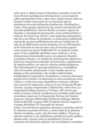 entre otras.2. Radio Caracas Televisión: asociada a través de
Coral Pictures (producción-distribución) y con el canal de
cable internacional Gems; entre otras. Ambas tienen sedes en
Estados Unidos como parte de su asociación para la
plataforma de comercialización (producción, distribución y
venta). Estos grupos ejercen hoy un control casi absoluto del
mercado publicitario. Esto les facilita un mayor espacio de
dominio y capacidad de penetración, como control político y
cultural. En el país hay más de 1.000 empresas anunciantes y
más de 4.000 líneas de productos. La facturación publicitaria
representa un gasto publicitario por año por habitantes de
más de 50 dólares por encima de países con un PIB superior
al de Venezuela en más de siete veces.Venezuela aparece
como el país con mayor Publicidad/TV en América Latino,
tanto en las cantidades absolutas como relativas y en las
dimensiones extracontables; pese a la supuesta situación
económica del país. Los medios de comunicación adulteran a
fondo los mecanismos naturales de formación y aglutinación
de opinión pública, así como la relación medios/gobiernos.
Han distorsionado el mercado publicitario y el equilibrio
entre los medios, desplazando a otros medios que no se
pliegan a ellos (presionan a los medios audiovisuales
independientes regionales). Neutralizan y revierten elementos
propios de la cultura y la educación en esta sociedad por otros
valores, o visión (son unas inquisidoras masivas). Además,
son evasores de impuestos, como es el caso del grupo PhelpsGranier, el grupo Corpomedio y Globovisión, entre otros. La
Organización Diego Cisneros y el Grupo 1 BC son los que
tienen el mayor control e incidencia en el ámbito audiovisual
venezolano, junto con la Corporación Televen (de Camero
Zamora), el grupo Globovisión (Guillermo Zuloaga-Alberto
Federico Ravell), el grupo CMT (Umberto Petricca Zugaro) y
el grupo Meridiano TV (Armando de Armas).
Junto a las televisoras regionales alcanzan y controlan 94% de
la cobertura nacional televisiva, y tienen 85% de la potencia
efectiva irradiada, contra 15% del sector público. Tienen un
número superior a 150 repetidores, mientras el sector público
alcanza más o menos unas 50 repetidoras). De las 44
estaciones de televisión regional, casi la totalidad se encadena

 