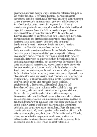 proyecto nacionalista que impulsa una transformación por la
vía constitucional, y por ende pacíﬁca, para alcanzar un
verdadero cambio social. Este proyecto entra en contradicción
con el nuevo orden internacional, que, con el liderazgo de
Estados Unidos como potencia hegemónica militar y
económica, pretende imponer al mundo el modelo neoliberal,
especialmente en América Latina, contando para ello con
gobiernos títeres y complacientes. Pero la Revolución
Bolivariana entra en contradicción con la ideología neoliberal
porque lesiona los intereses de los grupos privilegiados
venezolanos y extranjeros, debido a que persigue
fundamentalmente trascender hacia un nuevo modelo
productivo diversiﬁcado, tendente a alcanzar la
independencia económica dentro de un Estado democrático
que reemplaza el representativo por uno participativo y
protagónico que ejercerá la contraloría social. Este modelo
lesiona los intereses de quienes se han beneﬁciado con la
democracia representativa, por eso provocó la reacción de la
clase empresarial venezolana, especialmente en el sector de
los medios de comunicación social y de la administración
Bush, quienes optaron por la violencia como vía para derrotar
la Revolución Bolivariana, tal y como ocurrió en el pasado con
otros intentos revolucionarios en el continente americano.En
consecuencia, utilizaron como arma ideológica plantear la
confrontación como una lucha de clases sociales,
tergiversando y descontextualizando el discurso del
Presidente Chávez para incitar al odio social de un grupo
contra otro, y de este modo impulsar una guerra civil en
Venezuela que justiﬁcara la intervención extranjera,
básicamente de Estados Unidos, como ha ocurrido en otros
países latinoamericanos. Sin embargo, una guerra civil no es
tan fácil desatar en un país con una tradición paciﬁsta de más
de un siglo, y en un pueblo con cuarenta años de cultura
democrática, como es el caso venezolano. Pero sin tomar en
cuenta esta realidad, los dirigentes de los medios utilizaron la
misma estrategia que aplicaron en Chile de Salvador Allende,
con el convencimiento que exaltando las emociones y
activando los sentimientos de frustración de un sector de la
población, donde ellos ejercían control y dominio,

 
