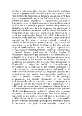 accedía a sus demandas, las que básicamente pretendía
revertir el proceso revolucionario o provocar la renuncia del
Presidente de la República, se desataría una guerra civil. Para
seguir comprendiendo mejor este fenómeno se hace necesario
realizar un breve análisis de la signiﬁcación del modelo
dominante en los medios de comunicación mundiales, donde
forman parte la televisión privada venezolana, y cómo esta
situación permite que, ante la amenaza que representa la
Revolución Bolivariana para el neoliberalismo, los medios de
comunicación en Venezuela asumieron la dirección de la
oposición, desplazando a los partidos políticos. Después de la
Segunda Guerra Mundial se creó un nuevo orden económico
mundial que determinó el carácter cultural, económico y
político en las relaciones internacionales. Con la caída del
socialismo real de la Unión Soviética, en los años ochenta,
surge el neoliberalismo. Se asociaron para impulsar esta
teoría, Margaret Thatcher, Primera Ministra de Gran Bretaña,
y Ronald Reagan, presidente de Estados Unidos. El
fundamento ideológico que perseguía el neoliberalismo es la
aplicación de un principio de racionalismo económico a través
del desmontaje de los Estados nacionales para facilitar la
instalación del principio del mercado como mecanismo de
distribución y asignación social, la desregulación y
privatización de las empresas de los Estados nacionales y la
conformación de grandes corporaciones, incluyendo a los
medios de comunicación social. Las empresas globales de la
comunicación han venido implementando, mediante su
fuerza y grandes poderes a favor de la estrategia
globalizadora, un modelo dominante en los medios
audiovisuales basado en el servicio comercial, como parte de
la lógica de ser una propiedad privada y dependiente de la
publicidad, que provocaba e incluso conspiraba por la merma
o el aminoramiento de los medios de comunicación públicos.
El interés de las empresas mediáticas globales y las regionales
es generar o crear una cultura de Este hecho reﬂeja la
imposición de un modelo comercial bajo los postulados del
neoliberalismo, que se hace incompatible con la construcción
de una verdadera democracia participativa. Durante la década
de los setenta, como parte de una estrategia económica de

 