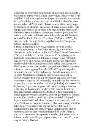 evidencia un individuo asumiendo una actitud aislacionista y
enajenada sin poder establecer un correcto juicio crítico de la
realidad. A tal punto que no les importó el desabastecimiento
de combustibles y alimentos que también los afectaba, sino
que culpaban al Presidente Chávez de esta situación, ya que
no renunciaba al cargo, que era el objetivo de este paro. Esta
conducta evidencia el impacto que causaron los medios de
cómo se distorsionaba en las mentes de estas personas los
hechos y cómo la realidad virtual fabricada por Globovisión,
Venevisión, Radio Caracas Televisión, Televen y CMT y las
cadenas de la radio privadas, lograba los objetivos que se
habían propuesto.Ante
el fracaso del paro petrolero, aceptado por uno de sus
convocantes, como lo fue Carlos Ortega (para entonces
Presidente de la Confederación de Trabajadores de Venezuela,
CTV), el 2 de febrero de 2003 se cambió de estrategia: se
declaró la ﬂexibilización del paro y convirtió un referendo
consultivo en uno revocatorio, para acortar así el período
presidencial y de este modo forzar la salida de Chávez. Se
diseña y se monta la respectiva campaña mediática, aparece
entonces una empresa llamada SUMATE, que usurpa las
funciones de uno de los poderes del Estado venezolano: el
Consejo Nacional Electoral, lo que fue apoyado por la
poblacióntelemanipulada. Se preparan todas las acciones
tendentes a convocar el referendo, se moviliza a las personas
inoculadas o transfundidas (telemanipulados) a la recolección
de ﬁrmas y a prepararse para este evento, aunque éste no
tenía ningún basamento jurídico. Esto prueba la actitud
desaﬁante hacia la ﬁgura de autoridad y desobediencia al
marco jurídico venezolano.Pero una vez que también fracasa
esta acción, debido a que la Sala Electoral del Tribunal
Supremo de Justicia declara improcedente este referendo en
esos términos, se prepara un nuevo plan con la reproducción
del ciclo de violencia. Esta vez los medios fabrican el
escenario: una marcha que se vuelve violenta pero que es
presentada como una reacción desmedida de la Guardia
Nacional. Entonces, la supuesta sociedad civil en respuesta
defensiva a lo ocurrido participa en lo que se conoció como
las guarimbas (2004).

 