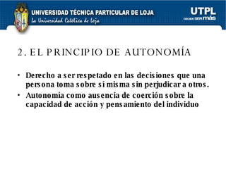 2. EL PRINCIPIO DE AUTONOMÍA   Derecho a ser respetado en las decisiones que una persona toma sobre sí misma sin perjudicar a otros.   Autonomía como ausencia de coerción sobre la capacidad de acción y pensamiento del individuo   