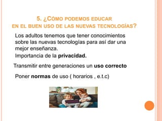 5. ¿CÓMO PODEMOS EDUCAR
EN EL BUEN USO DE LAS NUEVAS TECNOLOGÍAS?
Los adultos tenemos que tener conocimientos
sobre las nuevas tecnologías para así dar una
mejor enseñanza.
Importancia de la privacidad.
Transmitir entre generaciones un uso correcto
Poner normas de uso ( horarios , e.t.c)
 