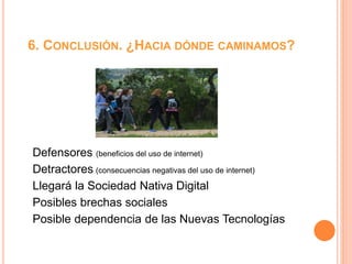 6. CONCLUSIÓN. ¿HACIA DÓNDE CAMINAMOS?
Defensores (beneficios del uso de internet)
Detractores (consecuencias negativas del uso de internet)
Llegará la Sociedad Nativa Digital
Posibles brechas sociales
Posible dependencia de las Nuevas Tecnologías
 