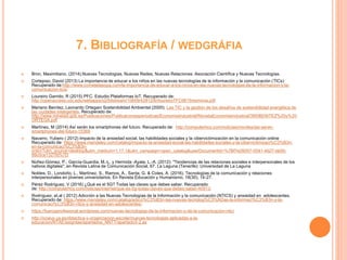 7. BIBLIOGRAFÍA / WEDGRÁFIA
 Bron, Maximiliano. (2014).Nuevas Tecnologías, Nuevas Redes, Nuevas Relaciones. Asociación Científica y Nuevas Tecnologías.
 Cortejoso, David (2013) La importancia de educar a los niños en las nuevas tecnologías de la información y la comunicación (TICs)
Recuperado de:http://www.cometelasopa.com/la-importancia-de-educar-a-los-ninos-en-las-nuevas-tecnologias-de-la-informacion-y-la-
comunicacion-tics/
 Loureiro Garrido, R (2015) PFC. Estudio Plataformas IoT. Recuperado de:
http://openaccess.uoc.edu/webapps/o2/bitstream/10609/42812/6/rloureiroTFC0615memoria.pdf
 Mariano Benítez, Leonardo Ortegain Sostenibilidad Ambiental (2000). Las TIC y la gestión de los desafíos de sostenibilidad energética de
las ciudades inteligentes. Recuperado de:
http://www.minetad.gob.es/Publicaciones/Publicacionesperiodicas/EconomiaIndustrial/RevistaEconomiaIndustrial/395/BENITEZ%20y%20
ORTEGA.pdf
 Martínez, M (2014) Así serán los smartphones del futuro. Recuperado de: http://computerhoy.com/noticias/moviles/asi-seran-
smartphones-del-futuro-15369
 Navarro, Yubero ( 2012) Impacto de la ansiedad social, las habilidades sociales y la cibervictimización en la comunicación online
Recuperado de: https://www.mendeley.com/catalog/impacto-la-ansiedad-social-las-habilidades-sociales-y-la-cibervictimizaci%C3%B3n-
en-la-comunicaci%C3%B3n-
onlin/?utm_source=desktop&utm_medium=1.17.1&utm_campaign=open_catalog&userDocumentId=%7Bf7e26057-0041-4b27-bb50-
99c0ce1327fd%7D
 Núñez-Gómez, P.; García-Guardia, M.-L. y Hermida -Ayala, L.-A. (2012): "Tendencias de las relaciones sociales e interpersonales de los
nativos digitales", en Revista Latina de Comunicación Social, 67. La Laguna (Tenerife): Universidad de La Laguna
 Nobles, D., Londoño, L., Martínez, S., Ramos, A., Santa, G. & Cotes, A. (2016). Tecnologías de la comunicación y relaciones
interpersonales en jóvenes universitarios. En Revista Educación y Humanismo, 18(30), 14-27.
 Pérez Rodríguez, V (2016) ¿Qué es el 5G? Todas las claves que debes saber. Recuperado
de: http://computerhoy.com/noticias/internet/que-es-5g-todas-claves-que-debes-saber-40913.
 Rodríguez, et.al ( 2012) Adicción a las Nuevas Tecnologías de la Información y la comunicación (NTICS) y ansiedad en adolescentes.
Recuperado de: https://www.mendeley.com/catalog/adicci%C3%B3n-las-nuevas-tecnolog%C3%ADas-la-informaci%C3%B3n-y-la-
comunicaci%C3%B3n-ntics-y-ansiedad-en-adolescentes-
 https://fuerzaprofesional.wordpress.com/nuevas-tecnologias-de-la-informacion-y-de-la-comunicacion-ntic/
 http://ocwus.us.es/didactica-y-organizacion-escolar/nuevas-tecnologias-aplicadas-a-la-
educacion/NTAE/asigntae/apartados_NNTT/apartado3-2.as
 