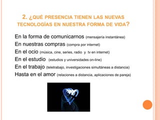 2. ¿QUÉ PRESENCIA TIENEN LAS NUEVAS
TECNOLOGÍAS EN NUESTRA FORMA DE VIDA?
En la forma de comunicarnos (mensajería instantánea)
En nuestras compras (compra por internet)
En el ocio (música, cine, series, radio y tv en internet)
En el estudio (estudios y universidades on-line)
En el trabajo (teletrabajo, investigaciones simultáneas a distancia)
Hasta en el amor (relaciones a distancia, aplicaciones de pareja)
 