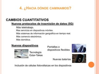 4. ¿HACIA DÓNDE CAMINAMOS?
CAMBIOS CUANTITATIVOS
Más teletrabajo.
Mas servicios en dispositivos móviles.
Más sistemas de información geográfica en tiempo real.
Más comercio electrónico.
Más domótica.
Nuevos dispositivos
Nuevos protocolos de trasmisión de datos (5G)
Pantallas o
dispositivos flexibles
Tecnología
Estar-Takee
Nuevas baterías
Inclusión de células fotovoltaicas en los dispositivos
 