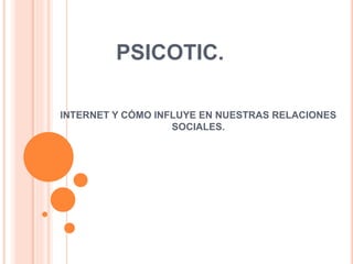 PSICOTIC.
INTERNET Y CÓMO INFLUYE EN NUESTRAS RELACIONES
SOCIALES.
 
