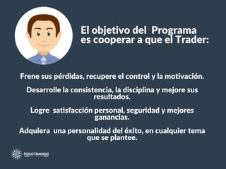 El objetivo del Programa
es cooperar a que el Trader:
Frene sus pérdidas, recupere el control y la motivación.
Desarrolle la consistencia, la disciplina y mejore sus
resultados.
Logre satisfacción personal, seguridad y mejores
ganancias.
Adquiera una personalidad del éxito, en cualquier tema
que se plantee.
 