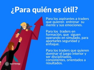¿Para quién es útil?
Para los aspirantes a traders
que quieren entrenar su
mente y sus emociones.
Para los traders en
formación, que siguen
operando en simulado, para
aportarles seguridad y
enfoque.
Para los traders que quieren
dominar el juego interior y
ser disciplinados,
consistentes, orientados a
resultados.
 