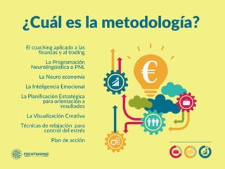 ¿Cuál es la metodología?
El coaching aplicado a las
finanzas y al trading
La Programación
Neurolingüística o PNL
La Neuro economía
La Inteligencia Emocional
La Planificación Estratégica
para orientación a
resultados
La Visualización Creativa
Técnicas de relajación  para
control del estrés
Plan de acción
 