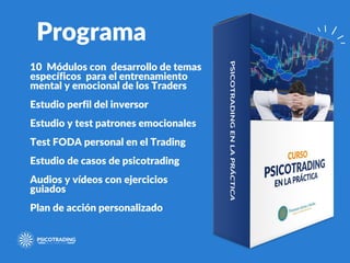 Programa
10 Módulos con desarrollo de temas
específicos para el entrenamiento
mental y emocional de los Traders
Estudio perfil del inversor
Estudio y test patrones emocionales
Test FODA personal en el Trading
Estudio de casos de psicotrading
Audios y vídeos con ejercicios
guiados
Plan de acción personalizado
 