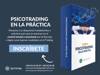 INSCRÍBETE
PSICOTRADING
EN LA PRÁCTICA
Ponemos a tu disposición fundamentos y
prácticas para que te entrenes en el
control mental y emocional que te llevarán
a lograr unos buenos resultados en el Trading.
+34 911 41 35 37 / 625 32 35 35
www.psicotradingenlapractica.com
alumnos@psicotradingenlapractica.com
 