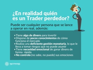 ¿En realidad quién
es un Trader perdedor?
Puede ser cualquier persona que se lance
a operar en real, además:
•Tiene algo de dinero para invertir
•Dispone de pocos conocimientos de cómo
funciona el mercado
•Realiza una deficiente gestión monetaria, lo que le
lleva a tomar riesgos que no puede asumir
•Tiene necesidad emocional de ganar dinero de
forma rápida
•No controla (no sabe, no puede) sus emociones
 