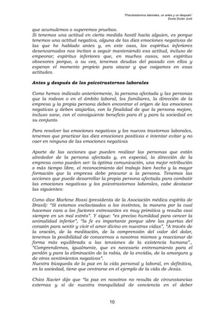 “Psicotrastornos laborales, un antes y un después”
Dunia Durán Juvé
10
que acumulemos o superemos pruebas.
Si tenemos una actitud en cierta medida hostil hacía alguien, es porque
tenemos una actitud negativa, alguna de las diez emociones negativas de
las que he hablado antes y, en este caso, los espíritus inferiores
desencarnados nos incitan a seguir manteniendo esa actitud, incluso de
empeorar; espíritus inferiores que, en muchos casos, son espíritus
obsesores porque, a su vez, tenemos deudas del pasado con ellos y
esperan el momento propicio para atacar y que caigamos en esas
actitudes.
Antes y después de los psicotrastornos laborales
Como hemos indicado anteriormente, la persona afectada y las personas
que la rodean o en el ámbito laboral, los familiares, la dirección de la
empresa y la propia persona deben encontrar el origen de las emociones
negativas y deben atajarlas, con la finalidad de que la persona mejore,
incluso sane, con el consiguiente beneficio para él y para la sociedad en
su conjunto.
Para resolver las emociones negativas y los nuevos trastornos laborales,
tenemos que practicar las diez emociones positivas e intentar evitar y no
caer en ninguna de las emociones negativas
Aparte de las acciones que pueden realizar las personas que están
alrededor de la persona afectada y, en especial, la dirección de la
empresa como pueden ser: la óptima comunicación, una mejor retribución
o más tiempo libre, el reconocimiento del trabajo bien hecho y la mayor
formación que la empresa debe procurar a la persona. Tenemos las
acciones que puede desarrollar la propia persona afectada para combatir
las emociones negativas y los psicotrastornos laborales, cabe destacar
las siguientes:
Como dice Marlene Rossi (presidenta de la Asociación médica espírita de
Brasil): “Si estamos esclavizados a los instintos, la manera por la cual
hacemos cara a los factores estresantes es muy primitiva y resulta casi
siempre en un mal estrés”. Y sigue: “es preciso humildad para vencer la
animalidad inferior”, “la fe es importante porque abre las puertas del
corazón para sentir y vivir el amor divino en nuestras vidas”, “A través de
la oración, de la meditación, de la comprensión del valor del dolor,
tenemos la posibilidad de conocernos a nosotros mismos y reaccionar de
forma más equilibrada a las tensiones de la existencia humana”.,
“Comprendemos, igualmente, que es necesario entrenamiento para el
perdón y para la eliminación de la rabia, de la envidia, de la amargura y
de otros sentimientos negativos”.
Nuestra búsqueda de la paz en la vida personal y laboral, en definitiva,
en la sociedad, tiene que centrarse en el ejemplo de la vida de Jesús.
Chico Xavier dijo que “la paz en nosotros no resulta de circunstancias
externas y sí de nuestra tranquilidad de conciencia en el deber
 
