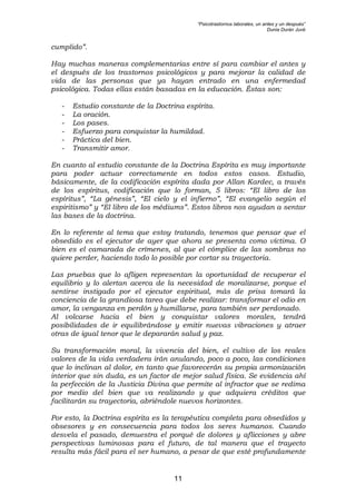 “Psicotrastornos laborales, un antes y un después”
Dunia Durán Juvé
11
cumplido”.
Hay muchas maneras complementarias entre sí para cambiar el antes y
el después de los trastornos psicológicos y para mejorar la calidad de
vida de las personas que ya hayan entrado en una enfermedad
psicológica. Todas ellas están basadas en la educación. Éstas son:
- Estudio constante de la Doctrina espírita.
- La oración.
- Los pases.
- Esfuerzo para conquistar la humildad.
- Práctica del bien.
- Transmitir amor.
En cuanto al estudio constante de la Doctrina Espírita es muy importante
para poder actuar correctamente en todos estos casos. Estudio,
básicamente, de la codificación espírita dada por Allan Kardec, a través
de los espíritus, codificación que lo forman, 5 libros: “El libro de los
espíritus”, “La génesis”, “El cielo y el infierno”, “El evangelio según el
espiritismo” y “El libro de los médiums”. Estos libros nos ayudan a sentar
las bases de la doctrina.
En lo referente al tema que estoy tratando, tenemos que pensar que el
obsedido es el ejecutor de ayer que ahora se presenta como víctima. O
bien es el camarada de crímenes, al que el cómplice de las sombras no
quiere perder, haciendo todo lo posible por cortar su trayectoria.
Las pruebas que lo afligen representan la oportunidad de recuperar el
equilibrio y lo alertan acerca de la necesidad de moralizarse, porque el
sentirse instigado por el ejecutor espiritual, más de prisa tomará la
conciencia de la grandiosa tarea que debe realizar: transformar el odio en
amor, la venganza en perdón y humillarse, para también ser perdonado.
Al volcarse hacia el bien y conquistar valores morales, tendrá
posibilidades de ir equilibrándose y emitir nuevas vibraciones y atraer
otras de igual tenor que le depararán salud y paz.
Su transformación moral, la vivencia del bien, el cultivo de los reales
valores de la vida verdadera irán anulando, poco a poco, las condiciones
que lo inclinan al dolor, en tanto que favorecerán su propia armonización
interior que sin duda, es un factor de mejor salud física. Se evidencia ahí
la perfección de la Justicia Divina que permite al infractor que se redima
por medio del bien que va realizando y que adquiera créditos que
facilitarán su trayectoria, abriéndole nuevos horizontes.
Por esto, la Doctrina espírita es la terapéutica completa para obsedidos y
obsesores y en consecuencia para todos los seres humanos. Cuando
desvela el pasado, demuestra el porqué de dolores y aflicciones y abre
perspectivas luminosas para el futuro, de tal manera que el trayecto
resulta más fácil para el ser humano, a pesar de que esté profundamente
 