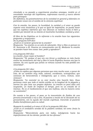 “Psicotrastornos laborales, un antes y un después”
Dunia Durán Juvé
12
vinculado a su pasado y experimente pruebas amargas, tendrá en el
consolador mensaje del espiritismo, esperanzas nuevas y nuevo aliento
para proseguir.
En definitiva, los psicotrastornos de la sociedad en general y laborales en
particular cesan con el cambio de la sintonía espiritual.
Con la oración, los pases, la humildad, la caridad y el amor se puede
superar esos trastornos y lo que es igual de importante, se puede hacer
que los espíritus inferiores que nos obsesan se inclinen hacia el bien y
acaben por desistir de su intento al mostrarles humildad, caridad y amor.
El libro de los Espíritus en lo referente a la oración hace las siguientes
preguntas y respuestas:
En la pregunta 659 dice:
¿Cuál es el carácter general de la oración?
Respuesta: “La oración es un acto de adoración. Orar a Dios es pensar en
El. Acercarse a El. Ponerse en comunicación con El. Mediante la oración
se pueden hacer tres cosas: loar, pedir y agradecer”.
A la pregunta 660 dice:
La oración ¿hace mejor al hombre?
Respuesta: “Sí, porque el que ora con fervor y confianza es más fuerte
contra las tentaciones del mal y Dios le envía Espíritus buenos ara que lo
asistan. Es una ayuda que jamás se rehúsa cuando ha sido pedida con
sinceridad”.
A la pregunta 661 dice:
¿Cómo se explica que algunas personas que oran mucho sean, a pesar de
esto, de un carácter muy malo, celosas, envidiosas, avinagradas; que
carezcan de benevolencia e indulgencia; que a veces, incluso, sean
viciosas?.
Respuesta: “Lo esencial no es orar mucho sino hacerlo bien. Esas
personas creen que todo el mérito estriba en la longitud de la plegaria y
cierran los ojos ante sus propios defectos. La oración es para ellas una
ocupación, un modo de emplear el tiempo, pero no un estudio de sí
mismas. No es el medicamento el que sea ineficaz, sino la manera como
se suministra”.
En cuanto a los pases, el pase es la transmisión de fluidos de una
persona (encarnada o no) a otra. El pasista a través de la elevación de su
pensamiento, con la ayuda del mundo espiritual, transmite al paciente
fluidos beneficiosos para su salud.
Respecto la caridad y el amor el LE en la pregunta 886 dice:
¿Cuál es el verdadero sentido de la palabra caridad, tal como Jesús la
entendía?
Respuesta: “Benevolencia para con todos, indulgencia hacia las
imperfecciones de los demás, perdón de las ofensas”.
 