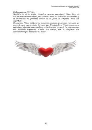 “Psicotrastornos laborales, un antes y un después”
Dunia Durán Juvé
13
En la pregunta 887 dice:
También ha dicho Jesús: “Amad a vuestros enemigos”. Ahora bien, el
amor a nuestros enemigos ¿no contraría nuestras naturales tendencias, y
la enemistad no proviene acaso de la falta de simpatía entre los
espíritus?.
Respuesta: “Claro está que no podemos profesar a nuestros enemigos un
amor tierno y apasionado. No es lo que Él quiso decir. “Amar a nuestros
enemigos” significa perdonarlos y volverles bien por mal. De esta manera
nos hacemos superiores a ellos. En cambio, con la venganza nos
colocaríamos por debajo de su nivel”.
 