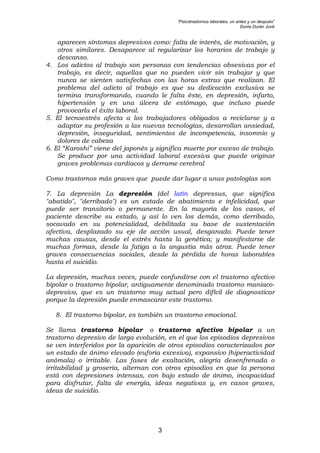 “Psicotrastornos laborales, un antes y un después”
Dunia Durán Juvé
3
aparecen síntomas depresivos como: falta de interés, de motivación, y
otros similares. Desaparece al regularizar los horarios de trabajo y
descanso.
4. Los adictos al trabajo son personas con tendencias obsesivas por el
trabajo, es decir, aquellas que no pueden vivir sin trabajar y que
nunca se sienten satisfechas con las horas extras que realizan. El
problema del adicto al trabajo es que su dedicación exclusiva se
termina transformando, cuando le falta éste, en depresión, infarto,
hipertensión y en una úlcera de estómago, que incluso puede
provocarla el éxito laboral.
5. El tecnoestrés afecta a los trabajadores obligados a reciclarse y a
adaptar su profesión a las nuevas tecnologías, desarrollan ansiedad,
depresión, inseguridad, sentimientos de incompetencia, insomnio y
dolores de cabeza
6. El “Karoshi” viene del japonés y significa muerte por exceso de trabajo.
Se produce por una actividad laboral excesiva que puede originar
graves problemas cardíacos y derrame cerebral
Como trastornos más graves que puede dar lugar a unas patologías son
7. La depresión La depresión (del latín depressus, que significa
"abatido", "derribado") es un estado de abatimiento e infelicidad, que
puede ser transitorio o permanente. En la mayoría de los casos, el
paciente describe su estado, y así lo ven los demás, como derribado,
socavado en su potencialidad, debilitada su base de sustentación
afectiva, desplazado su eje de acción usual, desganado. Puede tener
muchas causas, desde el estrés hasta la genética; y manifestarse de
muchas formas, desde la fatiga a la angustia más atroz. Puede tener
graves consecuencias sociales, desde la pérdida de horas laborables
hasta el suicidio.
La depresión, muchas veces, puede confundirse con el trastorno afectivo
bipolar o trastorno bipolar, antiguamente denominado trastorno maniaco-
depresivo, que es un trastorno muy actual pero difícil de diagnosticar
porque la depresión puede enmascarar este trastorno.
8. El trastorno bipolar, es también un trastorno emocional.
Se llama trastorno bipolar o trastorno afectivo bipolar a un
trastorno depresivo de larga evolución, en el que los episodios depresivos
se ven interferidos por la aparición de otros episodios caracterizados por
un estado de ánimo elevado (euforia excesiva), expansivo (hiperactividad
anómala) o irritable. Las fases de exaltación, alegría desenfrenada o
irritabilidad y grosería, alternan con otros episodios en que la persona
está con depresiones intensas, con bajo estado de ánimo, incapacidad
para disfrutar, falta de energía, ideas negativas y, en casos graves,
ideas de suicidio.
 