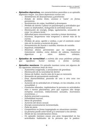 “Psicotrastornos laborales, un antes y un después”
Dunia Durán Juvé
4
• Episodios depresivos, con características parecidas a un episodio
depresivo mayor. Las fases depresivas cursan con:
o Sentimientos de desesperanza y pesimismo.
o Estado de ánimo triste, ansioso o "vacío" en forma
persistente.
o Sentimientos de culpa, inutilidad y desamparo.
o Pérdida de interés o placer en pasatiempos y actividades que
antes se disfrutaban, incluyendo la actividad sexual.
o Disminución de energía, fatiga, agotamiento, sensación de
estar "en cámara lenta."
o Dificultad para concentrarse, recordar y tomar decisiones.
o Insomnio, despertarse más temprano o dormir más de la
cuenta.
o Pérdida de peso, apetito o ambos, o por el contrario comer
más de la cuenta y aumento de peso.
o Pensamientos de muerte o suicidio; intentos de suicidio.
o Inquietud, irritabilidad.
o Síntomas físicos persistentes que no responden al
tratamiento médico, como dolores de cabeza, trastornos
digestivos y otros dolores crónicos.
• Episodios de normalidad o eutimia (de unas palabras griegas
que significan: humor normal, o ánimo normal).
• Episodios maníacos. Un episodio maníaco cursa con algunos de
los siguientes síntomas (más de tres):
o Autoestima exagerada, o sensaciones de grandeza.
o Disminución de la necesidad de dormir.
o Ganas de hablar, mucho más de lo que es necesario.
o Sensación de pensamiento acelerado.
o Gran distractibilidad, pasando de una a otra cosa con
facilidad.
o Aumento de la actividad (en el trabajo, en los estudios, en la
sexualidad...)
o Conductas alocadas, implicándose la persona en actividades
más o menos placenteras, pero que suponen alto riesgo
(compras excesivas, indiscreciones sexuales, inversiones
económicas...)
o Euforia anormal o excesiva.
o Irritabilidad inusual.
o Ideas de grandeza.
o Aumento del deseo sexual.
o Energía excesivamente incrementada.
o Falta de juicio.
o Comportarse en forma inapropiada en situaciones sociales.
o La persona puede estar hostil y/o amenazar a los demás.
o Olvido de las consideraciones éticas.
o Un episodio maníaco causa una gran incapacidad en las
actividades habituales de la persona que lo padece.
 