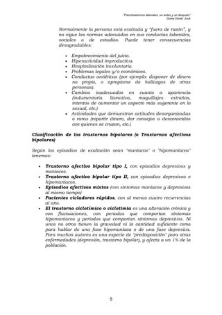“Psicotrastornos laborales, un antes y un después”
Dunia Durán Juvé
5
Normalmente la persona está exaltada y “fuera de razón”, y
no sigue las normas adecuadas en sus conductas laborales,
sociales o de estudios. Puede tener consecuencias
desagradables:
• Empobrecimiento del juicio.
• Hiperactividad improductiva.
• Hospitalización involuntaria.
• Problemas legales y/o económicos.
• Conductas antiéticas (por ejemplo: disponer de dinero
no propio, o apropiarse de hallazgos de otras
personas).
• Cambios inadecuados en cuanto a apariencia
(indumentaria llamativa, maquillajes extraños,
intentos de aumentar un aspecto más sugerente en lo
sexual, etc.)
• Actividades que demuestran actitudes desorganizadas
o raras (repartir dinero, dar consejos a desconocidos
con quienes se cruzan, etc.)
Clasificación de los trastornos bipolares (o Trastornos afectivos
bipolares)
Según los episodios de exaltación sean "maníacos" o "hipomaníacos"
tenemos:
• Trastorno afectivo bipolar tipo I, con episodios depresivos y
maníacos.
• Trastorno afectivo bipolar tipo II, con episodios depresivos e
hipomaníacos.
• Episodios afectivos mixtos (con síntomas maníacos y depresivos
al mismo tiempo)
• Pacientes cicladores rápidos, con al menos cuatro recurrencias
al año.
• El trastorno ciclotímico o ciclotimia es una alteración crónica y
con fluctuaciones, con periodos que comportan síntomas
hipomaníacos y periodos que comportan síntomas depresivos. Ni
unos no otros tienen la gravedad ni la cantidad suficiente como
para hablar de una fase hipomaníaca o de una fase depresiva.
Para muchos autores es una especie de "predisposición" para otras
enfermedades (depresión, trastorno bipolar), y afecta a un 1% de la
población.
 