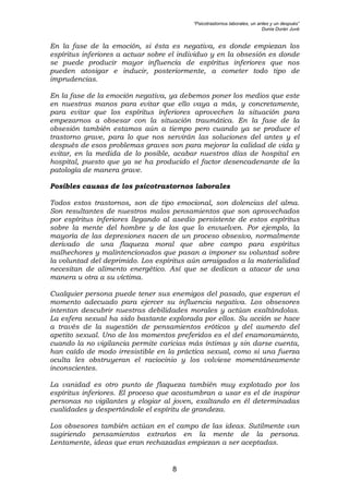 “Psicotrastornos laborales, un antes y un después”
Dunia Durán Juvé
8
En la fase de la emoción, si ésta es negativa, es donde empiezan los
espíritus inferiores a actuar sobre el individuo y en la obsesión es donde
se puede producir mayor influencia de espíritus inferiores que nos
pueden atosigar e inducir, posteriormente, a cometer todo tipo de
imprudencias.
En la fase de la emoción negativa, ya debemos poner los medios que este
en nuestras manos para evitar que ello vaya a más, y concretamente,
para evitar que los espíritus inferiores aprovechen la situación para
empezarnos a obsesar con la situación traumática. En la fase de la
obsesión también estamos aún a tiempo pero cuando ya se produce el
trastorno grave, para lo que nos servirán las soluciones del antes y el
después de esos problemas graves son para mejorar la calidad de vida y
evitar, en la medida de lo posible, acabar nuestros días de hospital en
hospital, puesto que ya se ha producido el factor desencadenante de la
patología de manera grave.
Posibles causas de los psicotrastornos laborales
Todos estos trastornos, son de tipo emocional, son dolencias del alma.
Son resultantes de nuestros malos pensamientos que son aprovechados
por espíritus inferiores llegando al asedio persistente de estos espíritus
sobre la mente del hombre y de los que lo envuelven. Por ejemplo, la
mayoría de las depresiones nacen de un proceso obsesivo, normalmente
derivado de una flaqueza moral que abre campo para espíritus
malhechores y malintencionados que pasan a imponer su voluntad sobre
la voluntad del deprimido. Los espíritus aún arraigados a la materialidad
necesitan de alimento energético. Así que se dedican a atacar de una
manera u otra a su víctima.
Cualquier persona puede tener sus enemigos del pasado, que esperan el
momento adecuado para ejercer su influencia negativa. Los obsesores
intentan descubrir nuestras debilidades morales y actúan exaltándolas.
La esfera sexual ha sido bastante explorada por ellos. Su acción se hace
a través de la sugestión de pensamientos eróticos y del aumento del
apetito sexual. Uno de los momentos preferidos es el del enamoramiento,
cuando la no vigilancia permite caricias más íntimas y sin darse cuenta,
han caído de modo irresistible en la práctica sexual, como si una fuerza
oculta les obstruyeran el raciocinio y los volviese momentáneamente
inconscientes.
La vanidad es otro punto de flaqueza también muy explotado por los
espíritus inferiores. El proceso que acostumbran a usar es el de inspirar
personas no vigilantes y elogiar al joven, exaltando en él determinadas
cualidades y despertándole el espíritu de grandeza.
Los obsesores también actúan en el campo de las ideas. Sutilmente van
sugiriendo pensamientos extraños en la mente de la persona.
Lentamente, ideas que eran rechazadas empiezan a ser aceptadas.
 