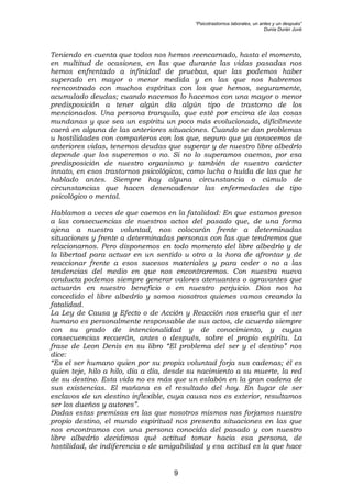 “Psicotrastornos laborales, un antes y un después”
Dunia Durán Juvé
9
Teniendo en cuenta que todos nos hemos reencarnado, hasta el momento,
en multitud de ocasiones, en las que durante las vidas pasadas nos
hemos enfrentado a infinidad de pruebas, que las podemos haber
superado en mayor o menor medida y en las que nos habremos
reencontrado con muchos espíritus con los que hemos, seguramente,
acumulado deudas; cuando nacemos lo hacemos con una mayor o menor
predisposición a tener algún día algún tipo de trastorno de los
mencionados. Una persona tranquila, que esté por encima de las cosas
mundanas y que sea un espíritu un poco más evolucionado, difícilmente
caerá en alguna de las anteriores situaciones. Cuando se dan problemas
u hostilidades con compañeros con los que, seguro que ya conocemos de
anteriores vidas, tenemos deudas que superar y de nuestro libre albedrío
depende que los superemos o no. Si no lo superamos caemos, por esa
predisposición de nuestro organismo y también de nuestro carácter
innato, en esos trastornos psicológicos, como lucha o huída de las que he
hablado antes. Siempre hay alguna circunstancia o cúmulo de
circunstancias que hacen desencadenar las enfermedades de tipo
psicológico o mental.
Hablamos a veces de que caemos en la fatalidad: En que estamos presos
a las consecuencias de nuestros actos del pasado que, de una forma
ajena a nuestra voluntad, nos colocarán frente a determinadas
situaciones y frente a determinadas personas con las que tendremos que
relacionarnos. Pero disponemos en todo momento del libre albedrío y de
la libertad para actuar en un sentido u otro a la hora de afrontar y de
reaccionar frente a esos sucesos materiales y para ceder o no a las
tendencias del medio en que nos encontraremos. Con nuestra nueva
conducta podemos siempre generar valores atenuantes o agravantes que
actuarán en nuestro beneficio o en nuestro perjuicio. Dios nos ha
concedido el libre albedrío y somos nosotros quienes vamos creando la
fatalidad.
La Ley de Causa y Efecto o de Acción y Reacción nos enseña que el ser
humano es personalmente responsable de sus actos, de acuerdo siempre
con su grado de intencionalidad y de conocimiento, y cuyas
consecuencias recaerán, antes o después, sobre el propio espíritu. La
frase de Leon Denis en su libro “El problema del ser y el destino” nos
dice:
“Es el ser humano quien por su propia voluntad forja sus cadenas; él es
quien teje, hilo a hilo, día a día, desde su nacimiento a su muerte, la red
de su destino. Esta vida no es más que un eslabón en la gran cadena de
sus existencias. El mañana es el resultado del hoy. En lugar de ser
esclavos de un destino inflexible, cuya causa nos es exterior, resultamos
ser los dueños y autores”.
Dadas estas premisas en las que nosotros mismos nos forjamos nuestro
propio destino, el mundo espiritual nos presenta situaciones en las que
nos encontramos con una persona conocida del pasado y con nuestro
libre albedrío decidimos qué actitud tomar hacia esa persona, de
hostilidad, de indiferencia o de amigabilidad y esa actitud es la que hace
 