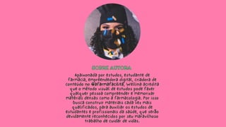 SOBRE AUTORA
SOBRE AUTORA
Apaixonada por estudos, estudante de
farmácia, empreendedora digital, criadora de
conteúdo no @afarmafacilita, Wellina acredita
que o método visual de estudos pode fazer
qualquer pessoa compreender e memorizar
matérias densas como a farmacologia. Por isso
busca construir materiais cada vez mais
qualificados, para auxiliar os estudos de
estudantes e profissionais da saúde, que serão
devidamente reconhecidos por seu maravilhoso
trabalho de cuidar de vidas.
 