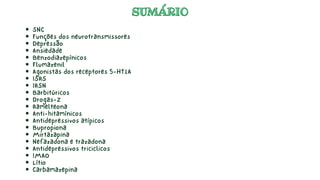 SUMÁRIO
SUMÁRIO
SNC
Funções dos neurotransmissores
Depressão
Ansiedade
Benzodiazepínicos
Flumazenil
Agonistas dos receptores 5-HT1A
ISRS
IRSN
Barbitúricos
Drogas-Z
Ramelteona
Anti-hitamínicos
Antidepressivos atípicos
Bupropiona
Mirtazapina
Nefazadona e trazadona
Antidepressivos triciclicos
IMAO
Lítio
Carbamazepina
 