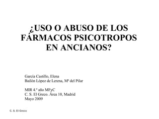 ¿USO O ABUSO DE LOS FÁRMACOS PSICOTROPOS EN ANCIANOS? García Castillo, Elena Bailón López de Lerena, Mª del Pilar MIR 4.º año MFyC C. S. El Greco. Área 10, Madrid Mayo 2009 