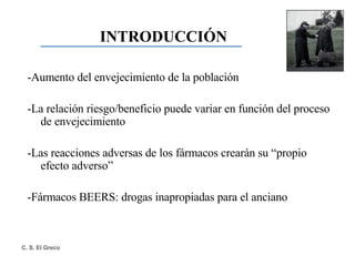 -Aumento del envejecimiento de la población -La relación riesgo/beneficio puede variar en función del proceso de envejecimiento -Las reacciones adversas de los fármacos crearán su “propio efecto adverso” -Fármacos BEERS: drogas inapropiadas para el anciano INTRODUCCIÓN 