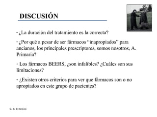 DISCUSIÓN ¿La duración del tratamiento es la correcta? ¿Por qué a pesar de ser fármacos “inapropiados” para ancianos, los principales prescriptores, somos nosotros, A. Primaria? Los fármacos BEERS, ¿son infalibles? ¿Cuáles son sus limitaciones? ¿Existen otros criterios para ver que fármacos son o no apropiados en este grupo de pacientes? 