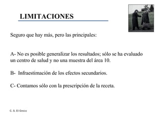 Seguro que hay más, pero las principales: A- No   es posible generalizar los resultados; sólo se ha evaluado un centro de salud y no una muestra del área 10. B-  Infraestimación de los efectos secundarios. C- Contamos sólo con la prescripción de la receta. LIMITACIONES 