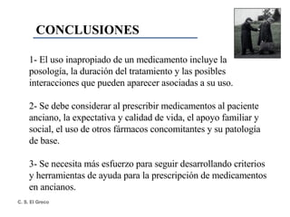 CONCLUSIONES 1- El uso inapropiado de un medicamento incluye la posología, la duración del tratamiento y las posibles interacciones que pueden aparecer asociadas a su uso. 2- Se debe considerar al prescribir medicamentos al paciente anciano, la expectativa y calidad de vida, el apoyo familiar y social, el uso de otros fármacos concomitantes y su patología de base. 3- Se necesita más esfuerzo para seguir desarrollando criterios y herramientas de ayuda para la prescripción de medicamentos en ancianos. 
