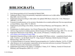 BIBLIOGRAFÍA Guía farmacogeriátrica de la Comunidad de Madrid 2004. Updating de Beers Criteria for potentially inapropiate medication use in older adults. Arch. Intern. Med.2003; 163:2716-2724. Inappropiate drug prescribing in older adults: the updated 2002 Beers criteria.  Br. J. Clin. Pharmacol 2004:60:2; 137-144. Consumo de medicamentos en los ancianos. Resultados de un estudio poblacional. Revista especializada en Salud Pública. Junio-1998. 72: 209-219. Inappropriate prescribing in the elderly. Journal of Clinical Pharmacy and Therapeutics. 2007. 32, 113-121. Polypharmacy in elderly patients. Am.J.Geratr Pharmacother. December 2007. 5(4): 314-316. Adverse drug reactions in elderly patients. British Journal of Clinical Pharmacology. 2003. 57:2. 121-126 Inapropiate Medications in the Elderly.  ML.Laroche, JP Charmes, F. Bouthier and L. Merle.  www.nature.com /volumen 85/enero 2009 . Inapropiate drug prescribing in older adults: the updated 2002 Beers criteria – a population based cohort study. Conelius s. van der Hooft, Geert W. t Jong, Jeanne P. Dieleman. British Journal of Clinical Pharmacology, 2005; 60:137-144. 1La farmacoterapia en el anciano. Boletín Farmacoterapeútico de  Castilla-La Mancha.  Vol IX, nº3.2008. ¿Qué fármacos son los principales responsables de las reacciones adversas en ancianos?  Resumen 534. Atención Primaria al día. Resúmenes comentados. Inappropiate prescribing in the elderly. P. Gallagher, P. Barry, D. O ´ Mahony. Journal of Clinical and Pharmacy and Therapeutics (2007) 32, 113-121. 