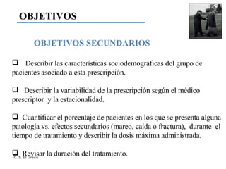 OBJETIVOS SECUNDARIOS Describir las características sociodemográficas del grupo de  pacientes asociado a esta prescripción. Describir la variabilidad de la prescripción según el médico prescriptor  y la estacionalidad. Cuantificar el porcentaje de pacientes en los que se presenta alguna patología vs. efectos secundarios (mareo, caída o fractura),  durante  el tiempo de tratamiento y describir la dosis máxima administrada.  Revisar la duración del tratamiento. OBJETIVOS 