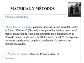 MATERIAL Y MÉTODOS Estudio descriptivo La población a estudio:  pacientes mayores de 65 años del Centro de Salud “El Greco” (Greco I) a los que se les hubiera prescrito al menos una receta de fluoxetina, amitriptilina o diazepam, en el plazo de tiempo desde enero de 2000 a enero de 2009, excluyendo pacientes con deterioro cognitivo moderado y/o severo y los institucionalizados. Ámbito de estudio:  Atención Primaria Área 10. 