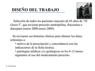 DISEÑO DEL TRABAJO Selección de todos los pacientes mayores de 65 años de “El Greco I”, que tuvieran prescrito amitriptilina, fluoxetina o diazepam (enero 2000-enero 2009). Se revisaron sus historias clínicas para obtener los datos referentes a: motivo de la prescripción y concordancia con las indicaciones de la ficha técnica. patologías médicas y/o quirúrgicas en los 6-12 meses siguientes al uso del medicamento prescrito.  