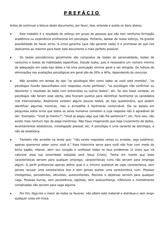 PREFÁCIO

Antes de continuar a leitura deste documento, por favor, leia, entenda e aceite os itens abaixo:


●      Este trabalho é o resultado do esforço em grupo de pessoas que não tem nenhuma formação
    acadêmica ou experiência profissional em psicologia. Portanto, apesar de nosso esforço, há grande
    possibilidade de haver erros. A única garantia (que não garante nada) é a promessa de que nos
    dedicamos ao máximo para fazer este documento o mais perfeito possível.


●      Os testes psicotécnicos geralmente são compostos de testes de personalidade, testes de
    raciocínio e testes de habilidades específicas. Estude todos, pois é necessário um número mínimo
    de adequação em cada tipo deles e há uma pontuação mínima geral a ser atingida. Os índices de
    eliminações nas avaliações psicológicas em geral são de 20% a 40%, dependendo do concurso.


●      Não acredite em lendas do tipo “os psicólogos têm como saber se você está mentido”, “os
    psicólogos ficarão desconfiados com respostas muito perfeitas”, “os psicólogos irão confirmar ou
    desmentir o resultado do teste com entrevistas ou outros testes”, etc. Se isso fosse verdade, os
    psicólogos não fariam esse alerta, eles ficariam quietos para identificar facilmente os candidatos
    mal intencionados. Realmente existem alguns poucos testes, do tipo questionário, que podem
    identificar algumas mentiras, mas a armadilha é facilmente contornável. Ela se baseia em
    perguntas sobre erros que todos os seres humanos cometem e cuja resposta não é agradável de
    dar. Exemplos: “Você já mentiu?”, “Você já pegou algo que não lhe pertencia?”, etc. Fora isso, não
    existe mais nenhum tipo de pega-mentiroso. Não fique imaginando que haja cruzamento de dados,
    levantamentos estatísticos, investigação pessoal, etc. A psicologia é uma variante da astrologia, e
    não da estatística.


●      Também não acredite na lenda que: “não existe respostas certas ou erradas; seja autêntico;
    apenas queremos saber como você é.” Essa historinha serve para você não ficar com medo do
    bicho papão, relaxar, abrir seu coração e confessar todos os teus problemas (o único que irá
    valorizar essa tua sinceridade estúpida será Jesus Cristo). Tenha em mente que boas
    características servem para qualquer emprego; características ruins não servem para emprego
    algum. O perfil profissional apenas define qual é o mínimo aceitável de cada característica, sem
    jamais recusar uma característica boa e sem jamais aceitar uma característica ruim. Pessoas
    inteligentes, persistentes, altruístas, autoconfiantes, flexíveis e objetivas servem para qualquer
    vaga. Pessoas burras, sem persistência, egoístas, sem autoconfiança, inflexíveis e mentalmente
    complicadas não servem para vaga alguma.


●      Por fim, faça-me o maior de todos os favores: não altere este material e distribua-o sem exigir
    qualquer coisa em troca.
 