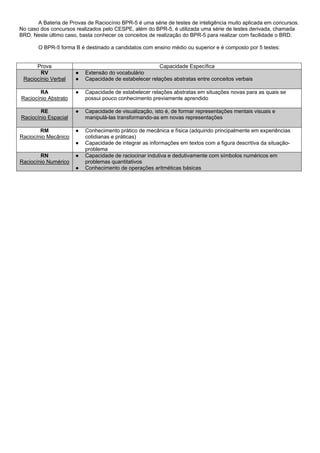 A Bateria de Provas de Raciocínio BPR-5 é uma série de testes de inteligência muito aplicada em concursos.
No caso dos concursos realizados pelo CESPE, além do BPR-5, é utilizada uma série de testes derivada, chamada
BRD. Neste último caso, basta conhecer os conceitos de realização do BPR-5 para realizar com facilidade o BRD.

       O BPR-5 forma B é destinado a candidatos com ensino médio ou superior e é composto por 5 testes:


      Prova                                             Capacidade Específica
        RV            ●   Extensão do vocabulário
 Raciocínio Verbal    ●   Capacidade de estabelecer relações abstratas entre conceitos verbais

       RA             ●   Capacidade de estabelecer relações abstratas em situações novas para as quais se
Raciocínio Abstrato       possui pouco conhecimento previamente aprendido

        RE            ●   Capacidade de visualização, isto é, de formar representações mentais visuais e
Raciocínio Espacial       manipulá-las transformando-as em novas representações

        RM            ●   Conhecimento prático de mecânica e física (adquirido principalmente em experiências
Raciocínio Mecânico       cotidianas e práticas)
                      ●   Capacidade de integrar as informações em textos com a figura descritiva da situação-
                          problema
        RN            ●   Capacidade de raciocinar indutiva e dedutivamente com símbolos numéricos em
Raciocínio Numérico       problemas quantitativos
                      ●   Conhecimento de operações aritméticas básicas
 