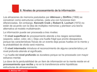 11
6. Niveles de procesamiento de la información
Los almacenes de memoria postulados por Atkinson y Shiffrin (1968) se
concebían como estructuras unitarias, cada una con funciones bien
diferenciadas. Sin embargo, Kenneth Craik y Robert S. Lochart (1972) no
están de acuerdo con la idea de múltiples memorias y plantean una teoría
alternativa al modelo multialmacén.
La información puede ser procesada a tres niveles:
• El nivel superficial de procesamiento atiende a los rasgos sensoriales
(aspecto, sabor, color, etc.). Deja una huella frágil que pronto desaparece,
porque las características físicas de un evento deja pocas huellas en la mente y
la probabilidad de olvido será máxima.
• El nivel intermedio introduce el reconocimiento de alguna característica y el
nivel profundo atiende al significado.
• La huella del nivel profundo es duradera porque se ha procesado con mayor
esfuerzo mental.
La clave de la perdurabilidad de un ítem de información en la mente reside en el
procesamiento que recibe y no en la transferencia entre hipotéticas
estructuras de almacenamiento.
 