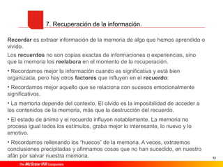 12
7. Recuperación de la información.
Recordar es extraer información de la memoria de algo que hemos aprendido o
vivido.
Los recuerdos no son copias exactas de informaciones o experiencias, sino
que la memoria los reelabora en el momento de la recuperación.
• Recordamos mejor la información cuando es significativa y está bien
organizada, pero hay otros factores que influyen en el recuerdo:
• Recordamos mejor aquello que se relaciona con sucesos emocionalmente
significativos.
• La memoria depende del contexto. El olvido es la imposibilidad de acceder a
los contenidos de la memoria, más que la destrucción del recuerdo.
• El estado de ánimo y el recuerdo influyen notablemente. La memoria no
procesa igual todos los estímulos, graba mejor lo interesante, lo nuevo y lo
emotivo.
• Recordamos rellenando los “huecos” de la memoria. A veces, extraemos
conclusiones precipitadas y afirmamos cosas que no han sucedido, en nuestro
afán por salvar nuestra memoria.
 